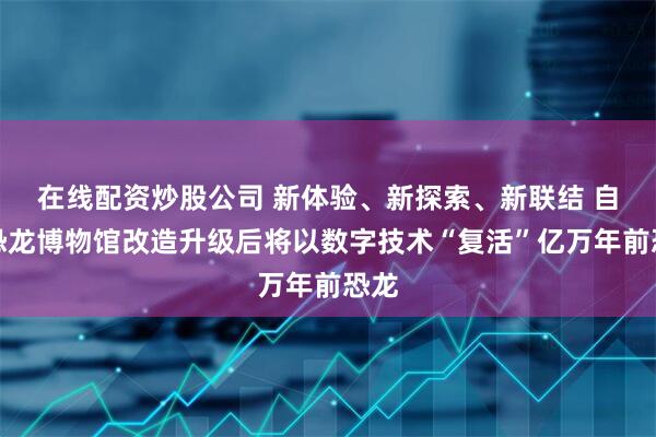 在线配资炒股公司 新体验、新探索、新联结 自贡恐龙博物馆改造升级后将以数字技术“复活”亿万年前恐龙
