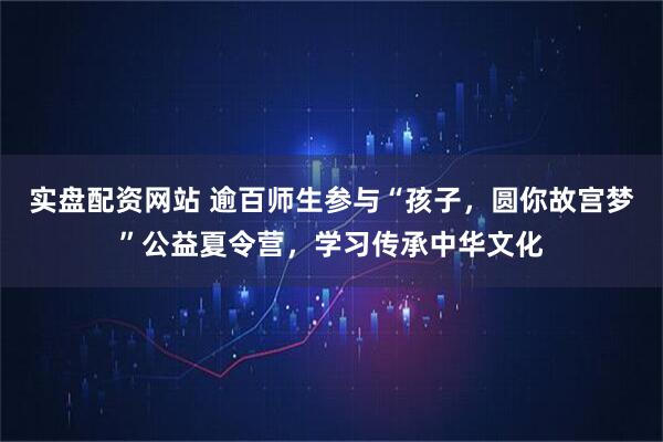 实盘配资网站 逾百师生参与“孩子，圆你故宫梦”公益夏令营，学习传承中华文化