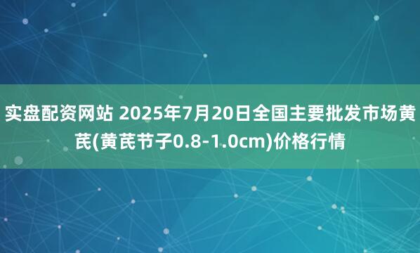 实盘配资网站 2025年7月20日全国主要批发市场黄芪(黄芪节子0.8-1.0cm)价格行情