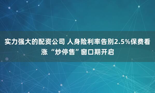 实力强大的配资公司 人身险利率告别2.5%保费看涨 “炒停售”窗口期开启