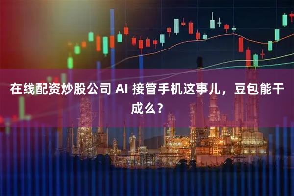 在线配资炒股公司 AI 接管手机这事儿，豆包能干成么？