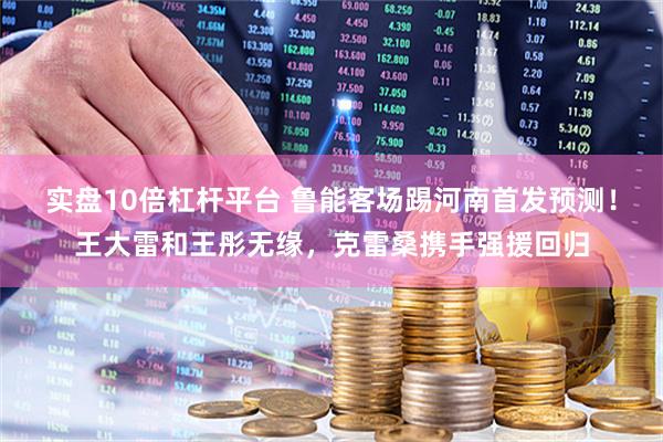 实盘10倍杠杆平台 鲁能客场踢河南首发预测！王大雷和王彤无缘，克雷桑携手强援回归