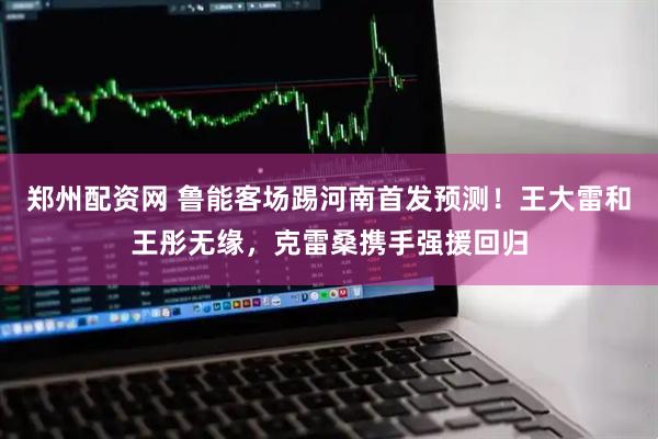 郑州配资网 鲁能客场踢河南首发预测！王大雷和王彤无缘，克雷桑携手强援回归