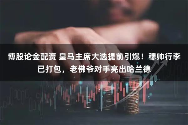 博股论金配资 皇马主席大选提前引爆！穆帅行李已打包，老佛爷对手亮出哈兰德