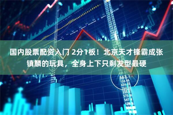 国内股票配资入门 2分1板！北京天才锋霸成张镇麟的玩具，全身上下只剩发型最硬