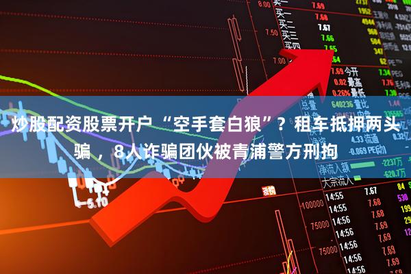 炒股配资股票开户 “空手套白狼”？租车抵押两头骗 ，8人诈骗团伙被青浦警方刑拘