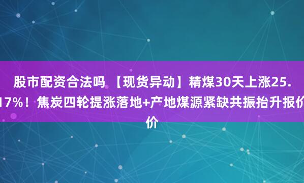 股市配资合法吗 【现货异动】精煤30天上涨25.17%！焦炭四轮提涨落地+产地煤源紧缺共振抬升报价